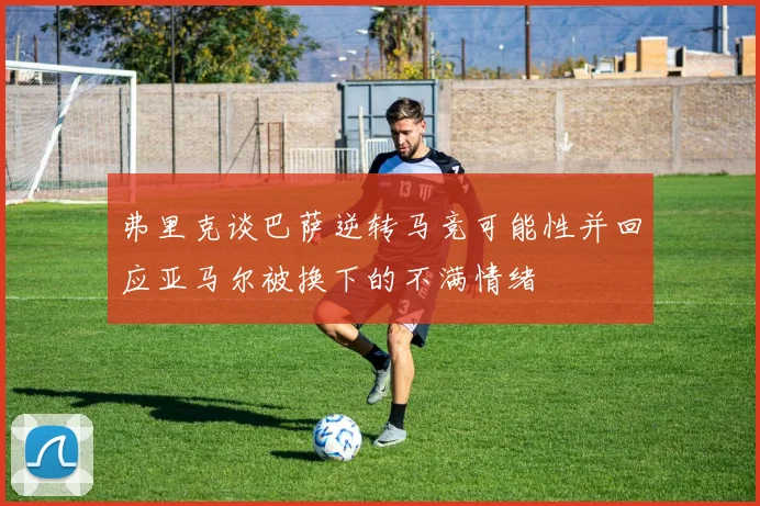弗里克谈巴萨逆转马竞可能性并回应亚马尔被换下的不满情绪