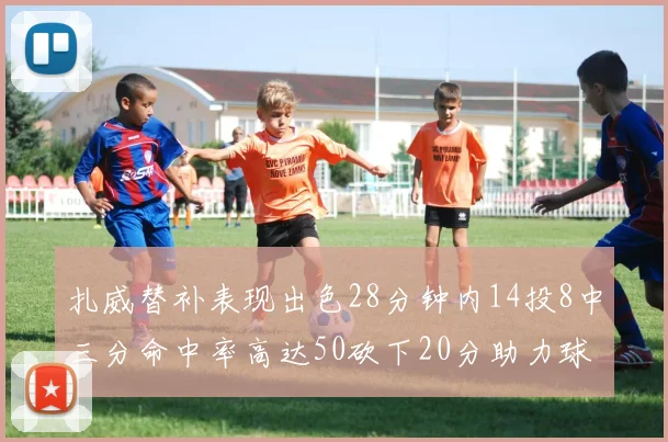 扎威替补表现出色28分钟内14投8中三分命中率高达50砍下20分助力球队进攻稳定