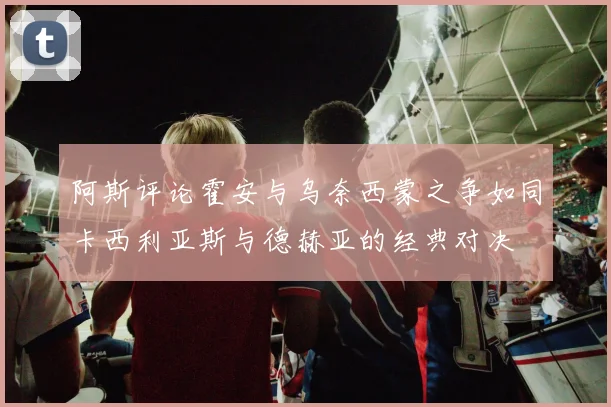 阿斯评论霍安与乌奈西蒙之争如同卡西利亚斯与德赫亚的经典对决