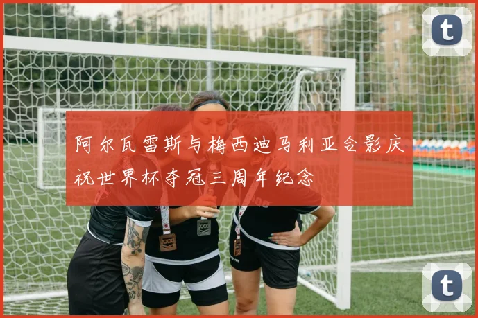 阿尔瓦雷斯与梅西迪马利亚合影庆祝世界杯夺冠三周年纪念