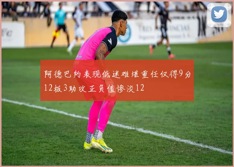 阿德巴约表现低迷难堪重任仅得9分12板3助攻正负值惨淡12