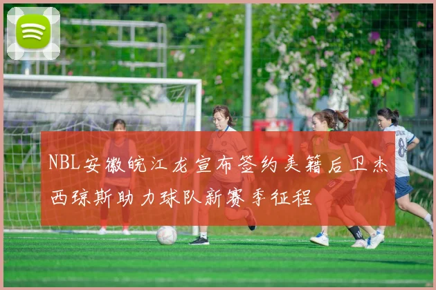 NBL安徽皖江龙宣布签约美籍后卫杰西琼斯助力球队新赛季征程