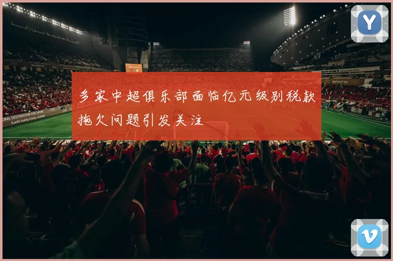 多家中超俱乐部面临亿元级别税款拖欠问题引发关注