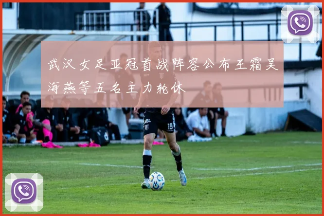 武汉女足亚冠首战阵容公布王霜吴海燕等五名主力轮休
